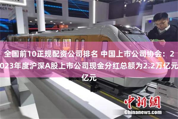全国前10正规配资公司排名 中国上市公司协会：2023年度沪深A股上市公司现金分红总额为2.2万亿元