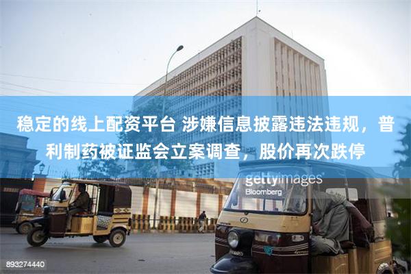 稳定的线上配资平台 涉嫌信息披露违法违规，普利制药被证监会立案调查，股价再次跌停