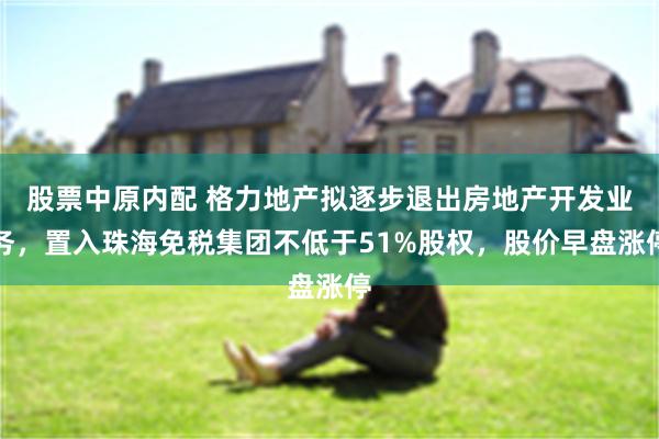 股票中原内配 格力地产拟逐步退出房地产开发业务，置入珠海免税集团不低于51%股权，股价早盘涨停