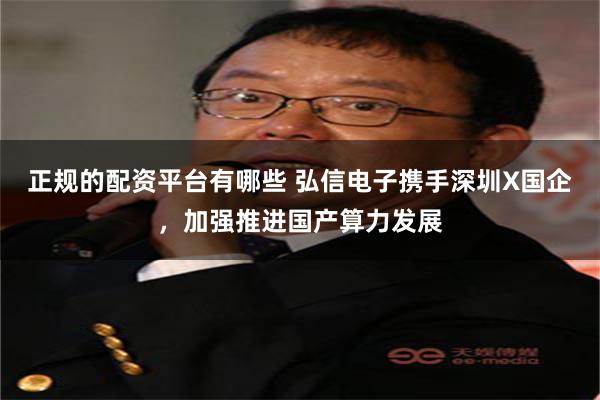 正规的配资平台有哪些 弘信电子携手深圳X国企，加强推进国产算力发展