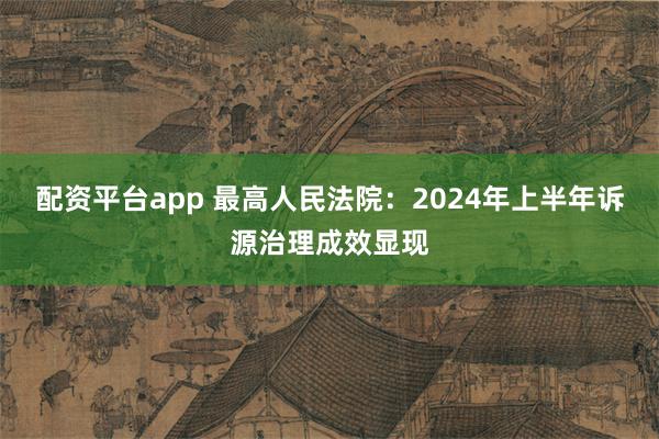 配资平台app 最高人民法院：2024年上半年诉源治理成效显现