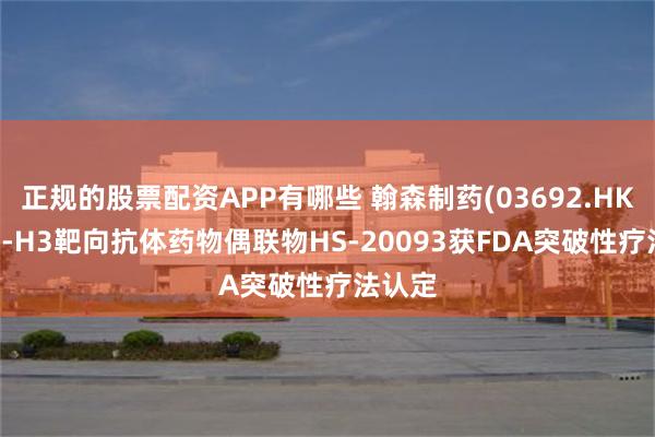 正规的股票配资APP有哪些 翰森制药(03692.HK)：B7-H3靶向抗体药物偶联物HS-20093获FDA突破性疗法认定