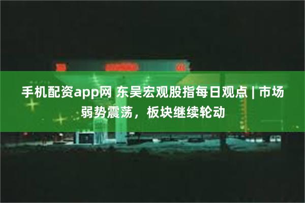 手机配资app网 东吴宏观股指每日观点 | 市场弱势震荡，板块继续轮动