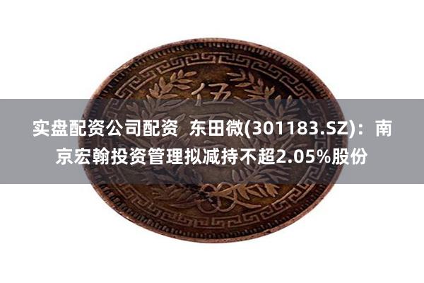 实盘配资公司配资  东田微(301183.SZ)：南京宏翰投资管理拟减持不超2.05%股份