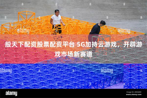 股天下配资股票配资平台 5G加持云游戏，开辟游戏市场新赛道