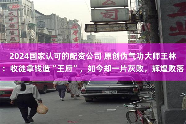 2024国家认可的配资公司 原创伪气功大师王林：收徒拿钱造“王府”，如今却一片灰败，辉煌败落