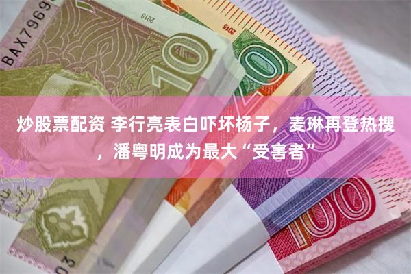 炒股票配资 李行亮表白吓坏杨子，麦琳再登热搜，潘粤明成为最大“受害者”