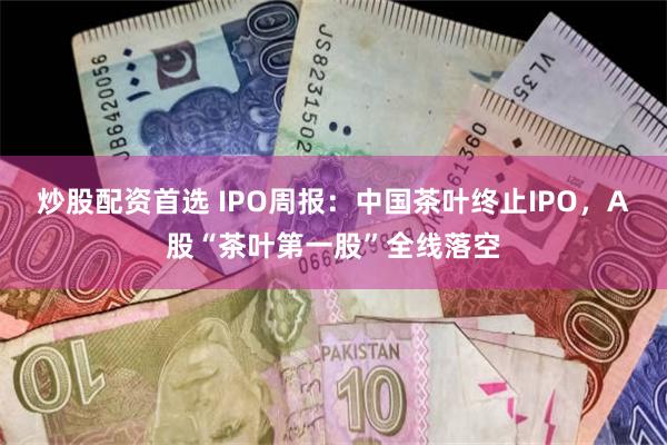 炒股配资首选 IPO周报：中国茶叶终止IPO，A股“茶叶第一股”全线落空