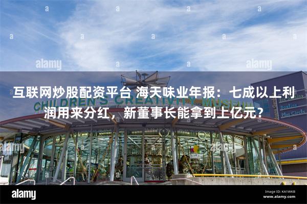 互联网炒股配资平台 海天味业年报：七成以上利润用来分红，新董事长能拿到上亿元？