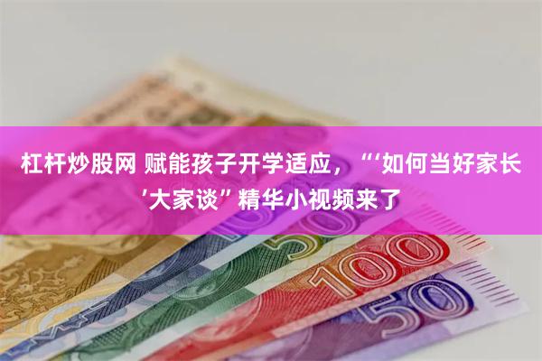 杠杆炒股网 赋能孩子开学适应，“‘如何当好家长’大家谈”精华小视频来了