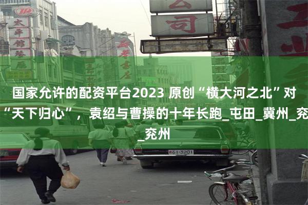 国家允许的配资平台2023 原创“横大河之北”对决“天下归心”，袁绍与曹操的十年长跑_屯田_冀州_兖州