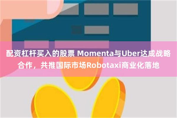 配资杠杆买入的股票 Momenta与Uber达成战略合作，共推国际市场Robotaxi商业化落地