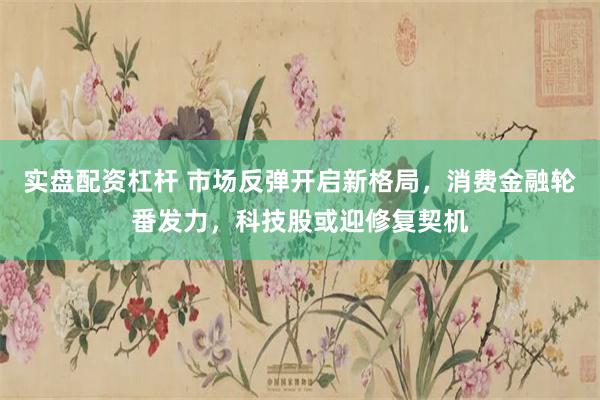 实盘配资杠杆 市场反弹开启新格局，消费金融轮番发力，科技股或迎修复契机