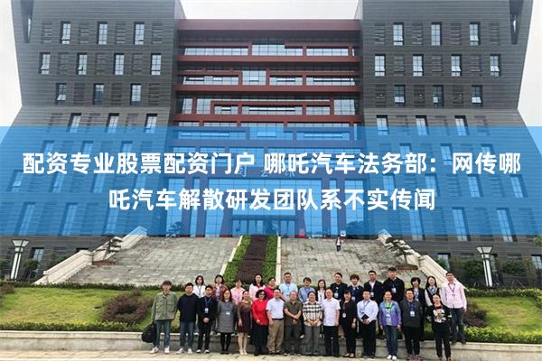 配资专业股票配资门户 哪吒汽车法务部：网传哪吒汽车解散研发团队系不实传闻