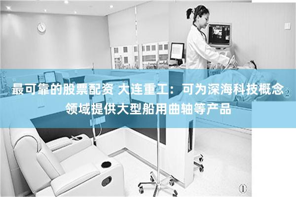 最可靠的股票配资 大连重工：可为深海科技概念领域提供大型船用曲轴等产品