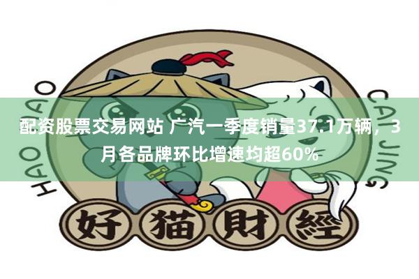 配资股票交易网站 广汽一季度销量37.1万辆，3月各品牌环比增速均超60%