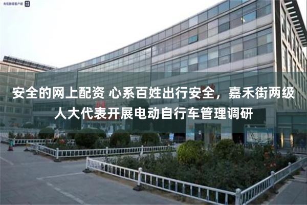 安全的网上配资 心系百姓出行安全，嘉禾街两级人大代表开展电动自行车管理调研