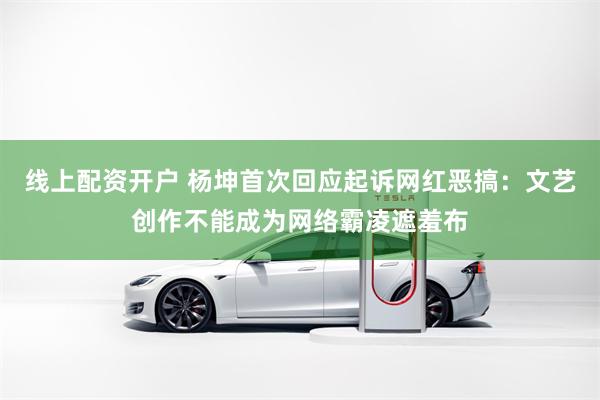 线上配资开户 杨坤首次回应起诉网红恶搞：文艺创作不能成为网络霸凌遮羞布