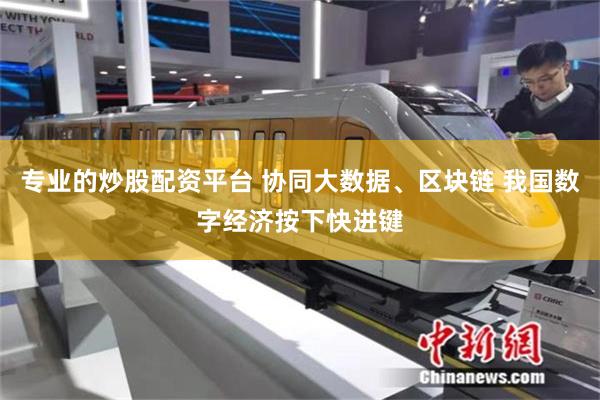 专业的炒股配资平台 协同大数据、区块链 我国数字经济按下快进键