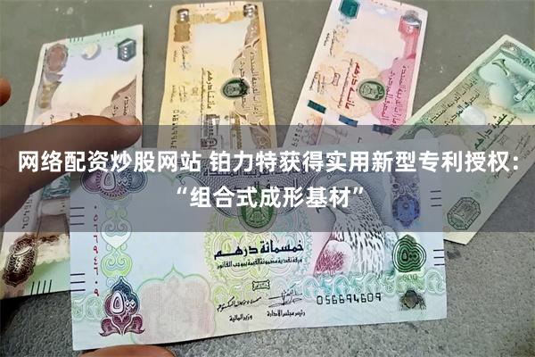 网络配资炒股网站 铂力特获得实用新型专利授权：“组合式成形基材”