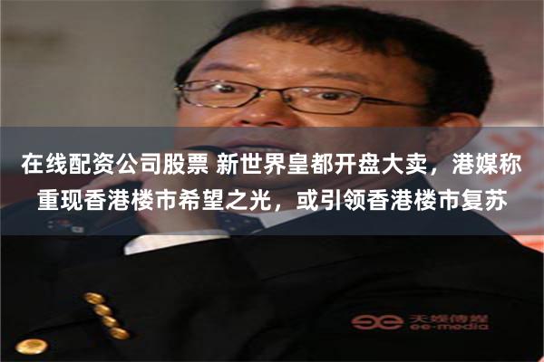 在线配资公司股票 新世界皇都开盘大卖，港媒称重现香港楼市希望之光，或引领香港楼市复苏