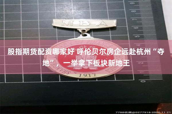 股指期货配资哪家好 呼伦贝尔房企远赴杭州“夺地”，一举拿下板块新地王