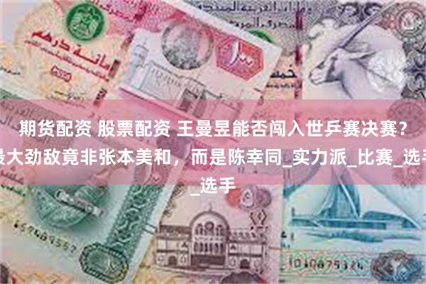 期货配资 股票配资 王曼昱能否闯入世乒赛决赛？最大劲敌竟非张本美和，而是陈幸同_实力派_比赛_选手