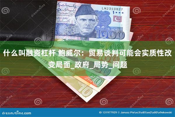 什么叫融资杠杆 鲍威尔：贸易谈判可能会实质性改变局面_政府_局势_问题