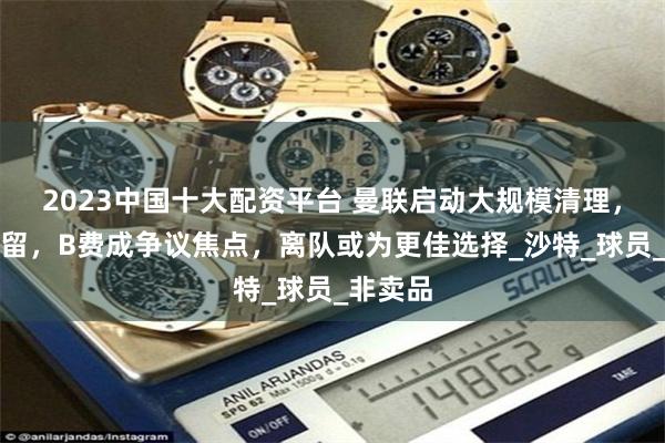 2023中国十大配资平台 曼联启动大规模清理，四人保留，B费成争议焦点，离队或为更佳选择_沙特_球员_非卖品