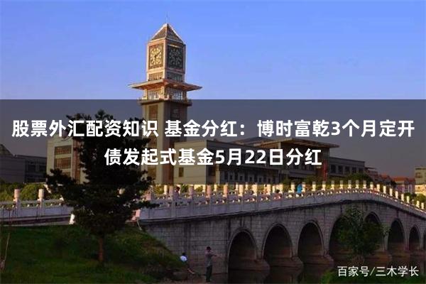 股票外汇配资知识 基金分红：博时富乾3个月定开债发起式基金5月22日分红