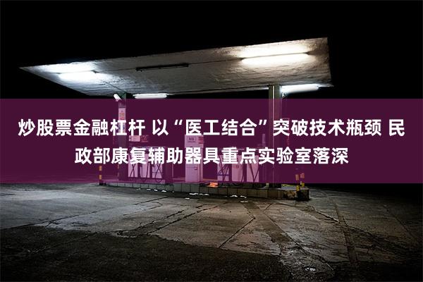 炒股票金融杠杆 以“医工结合”突破技术瓶颈 民政部康复辅助器具重点实验室落深