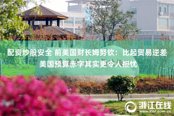配资炒股安全 前美国财长姆努钦：比起贸易逆差 美国预算赤字其实更令人担忧