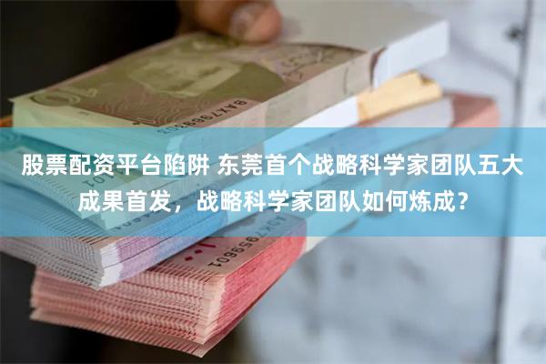 股票配资平台陷阱 东莞首个战略科学家团队五大成果首发，战略科学家团队如何炼成？