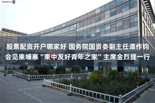 股票配资开户哪家好 国务院国资委副主任谭作钧会见柬埔寨“柬中友好青年之家”主席金烈提一行