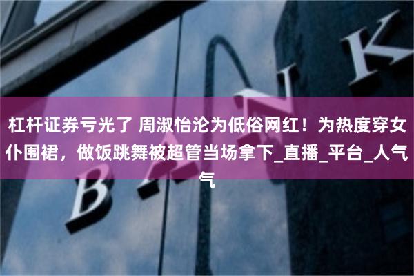 杠杆证券亏光了 周淑怡沦为低俗网红！为热度穿女仆围裙，做饭跳舞被超管当场拿下_直播_平台_人气