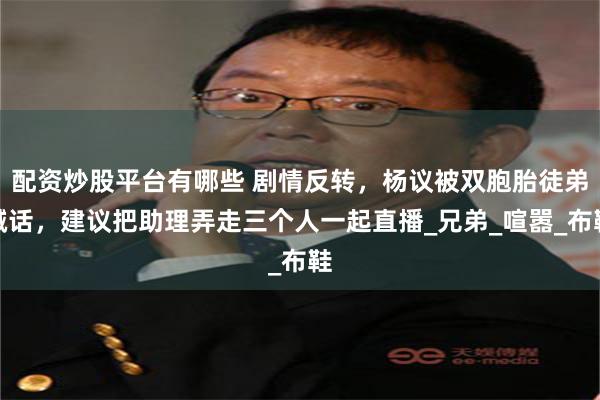配资炒股平台有哪些 剧情反转，杨议被双胞胎徒弟喊话，建议把助理弄走三个人一起直播_兄弟_喧嚣_布鞋