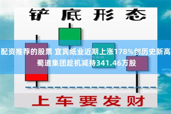 配资推荐的股票 宜宾纸业近期上涨178%创历史新高 蜀道集团趁机减持341.46万股
