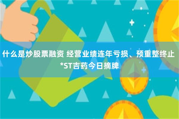 什么是炒股票融资 经营业绩连年亏损、预重整终止 *ST吉药今日摘牌
