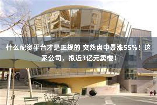 什么配资平台才是正规的 突然盘中暴涨55%！这家公司，拟近3亿元卖楼！