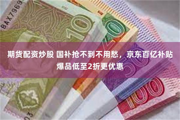 期货配资炒股 国补抢不到不用愁，京东百亿补贴爆品低至2折更优惠