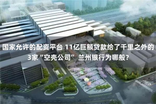 国家允许的配资平台 11亿巨额贷款给了千里之外的3家“空壳公司” 兰州银行为哪般？
