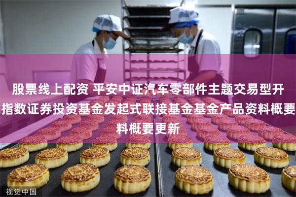 股票线上配资 平安中证汽车零部件主题交易型开放式指数证券投资基金发起式联接基金基金产品资料概要更新