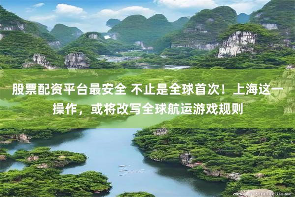 股票配资平台最安全 不止是全球首次！上海这一操作，或将改写全球航运游戏规则