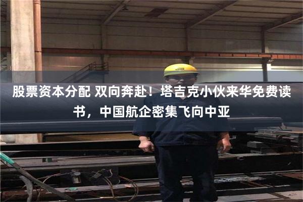 股票资本分配 双向奔赴！塔吉克小伙来华免费读书，中国航企密集飞向中亚