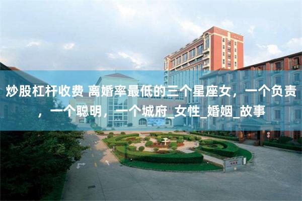 炒股杠杆收费 离婚率最低的三个星座女，一个负责，一个聪明，一个城府_女性_婚姻_故事