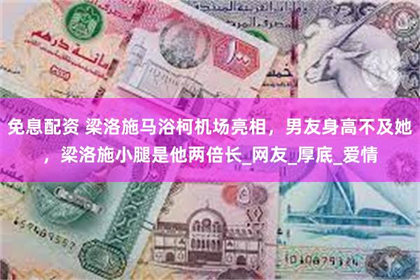 免息配资 梁洛施马浴柯机场亮相，男友身高不及她，梁洛施小腿是他两倍长_网友_厚底_爱情
