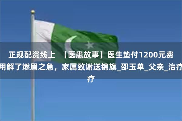 正规配资线上  【医患故事】医生垫付1200元费用解了燃眉之急，家属致谢送锦旗_邵玉单_父亲_治疗