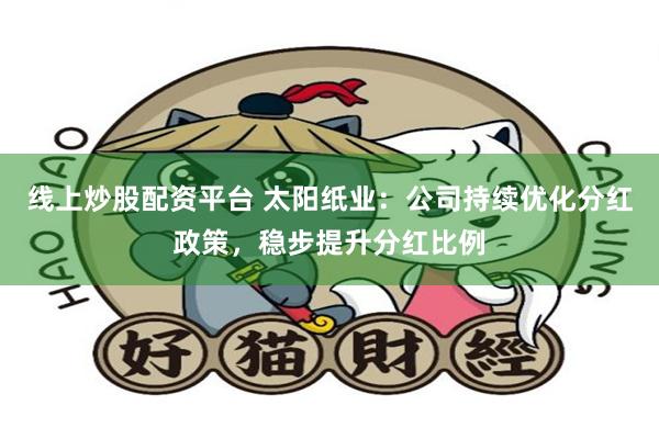 线上炒股配资平台 太阳纸业：公司持续优化分红政策，稳步提升分红比例