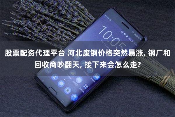 股票配资代理平台 河北废钢价格突然暴涨, 钢厂和回收商吵翻天, 接下来会怎么走?