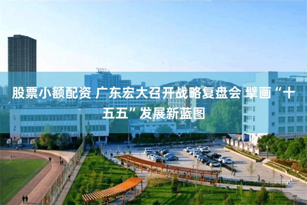 股票小额配资 广东宏大召开战略复盘会 擘画“十五五”发展新蓝图